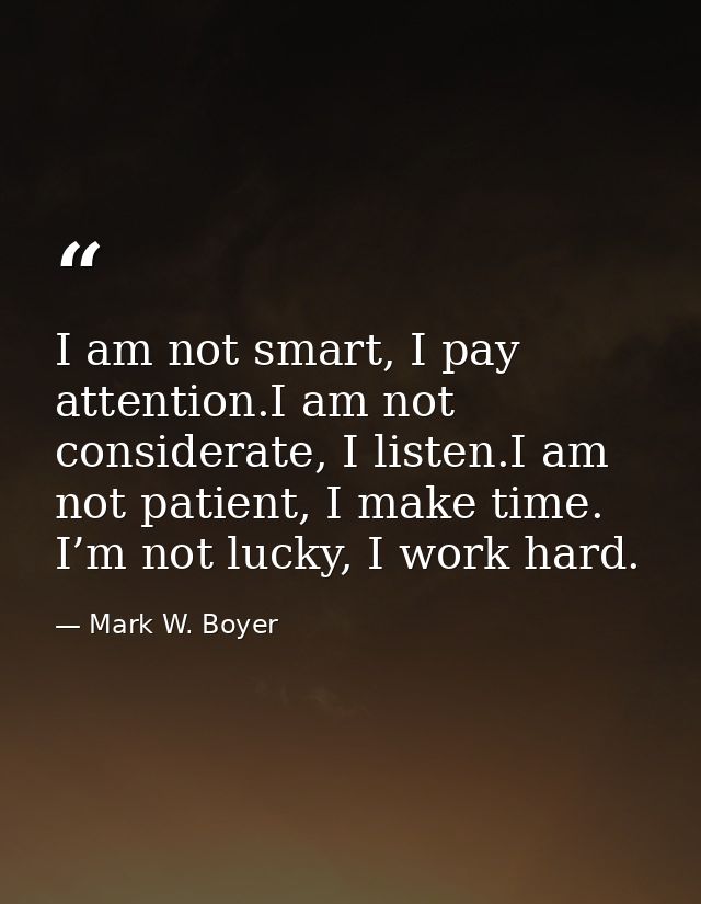 I am not smart, I pay attention.I am not considerate, I listen.I am not patient, I make time. I’m not lucky, I work hard — Mark W. Boyer