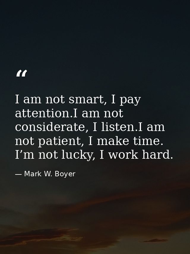 I am not smart, I pay attention.I am not considerate, I listen.I am not patient, I make time. I’m not lucky, I work hard — Mark W. Boyer