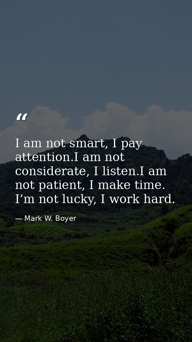 I am not smart, I pay attention.I am not considerate, I listen.I am not patient, I make time. I’m not lucky, I work hard — Mark W. Boyer