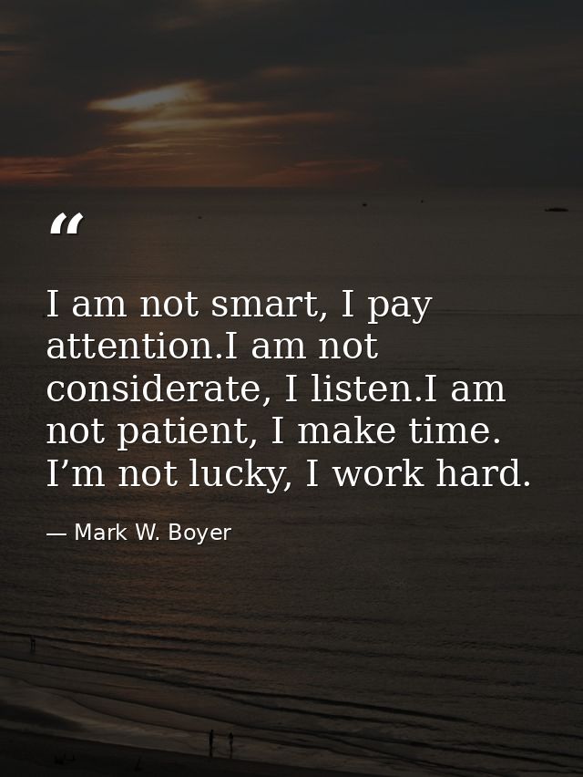 I am not smart, I pay attention.I am not considerate, I listen.I am not patient, I make time. I’m not lucky, I work hard — Mark W. Boyer
