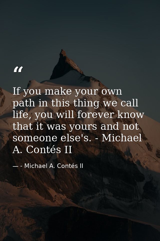 If you make your own path in this thing we call life, you will forever know that it was yours and not someone else's. -  — - Michael A. Contés II