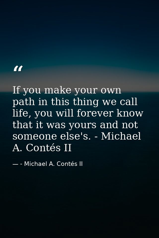 If you make your own path in this thing we call life, you will forever know that it was yours and not someone else's. -  — - Michael A. Contés II