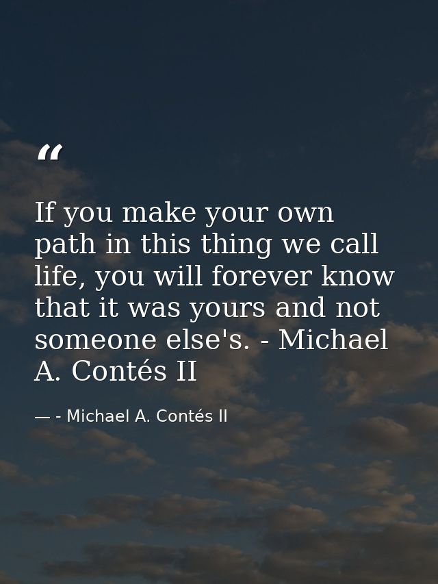 If you make your own path in this thing we call life, you will forever know that it was yours and not someone else's. -  — - Michael A. Contés II