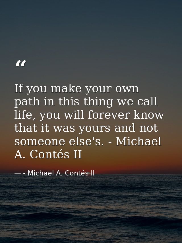 If you make your own path in this thing we call life, you will forever know that it was yours and not someone else's. -  — - Michael A. Contés II