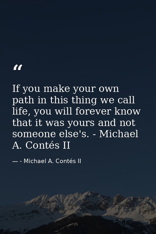 If you make your own path in this thing we call life, you will forever know that it was yours and not someone else's. -  — - Michael A. Contés II