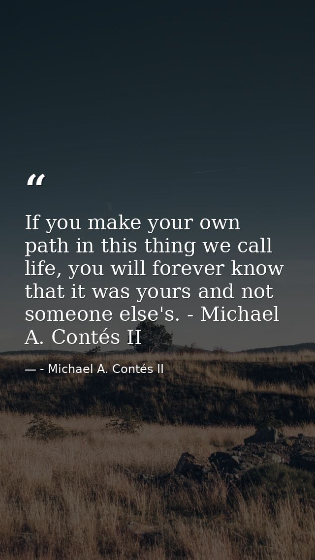 If you make your own path in this thing we call life, you will forever know that it was yours and not someone else's. -  — - Michael A. Contés II