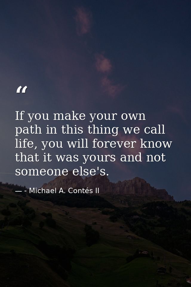 If you make your own path in this thing we call life, you will forever know that it was yours and not someone else's. — - Michael A. Contés II