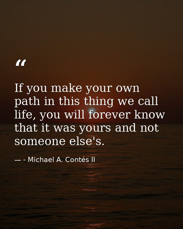 If you make your own path in this thing we call life, you will forever know that it was yours and not someone else's. — - Michael A. Contés II