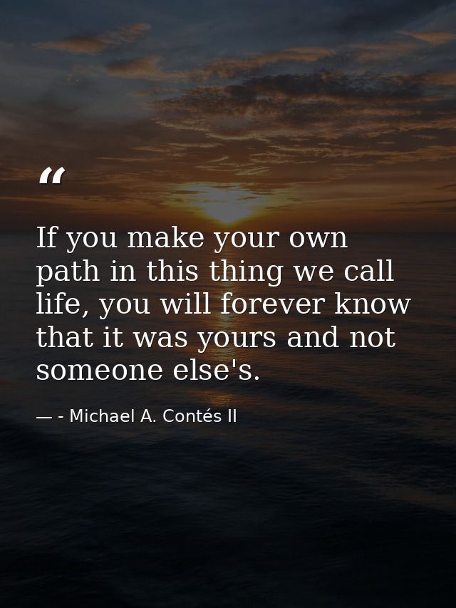 If you make your own path in this thing we call life, you will forever know that it was yours and not someone else's. — - Michael A. Contés II