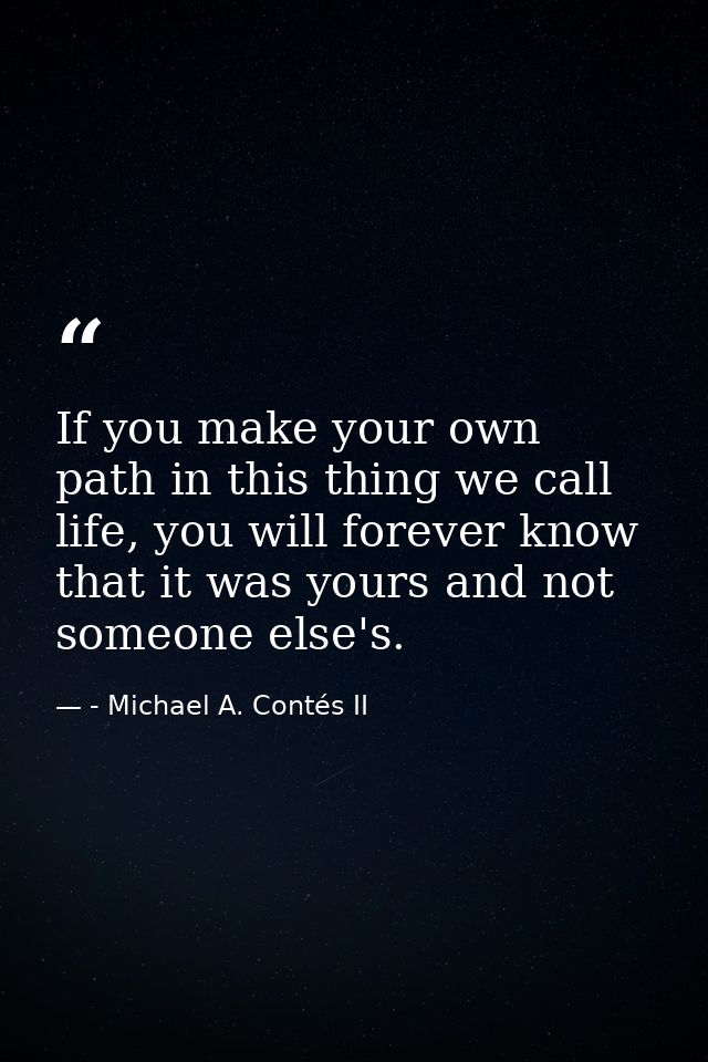 If you make your own path in this thing we call life, you will forever know that it was yours and not someone else's. — - Michael A. Contés II