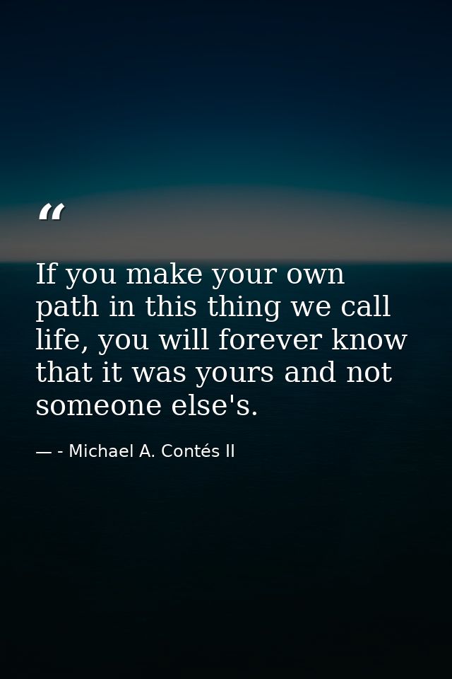 If you make your own path in this thing we call life, you will forever know that it was yours and not someone else's. — - Michael A. Contés II