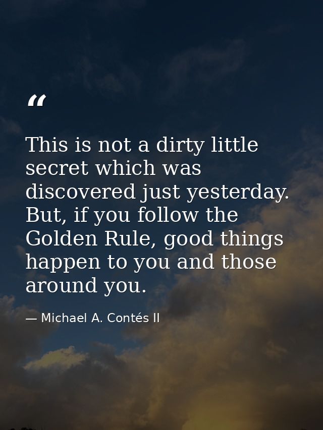 This is not a dirty little secret which was discovered just yesterday. But, if you follow the Golden Rule, good things h — Michael A. Contés II