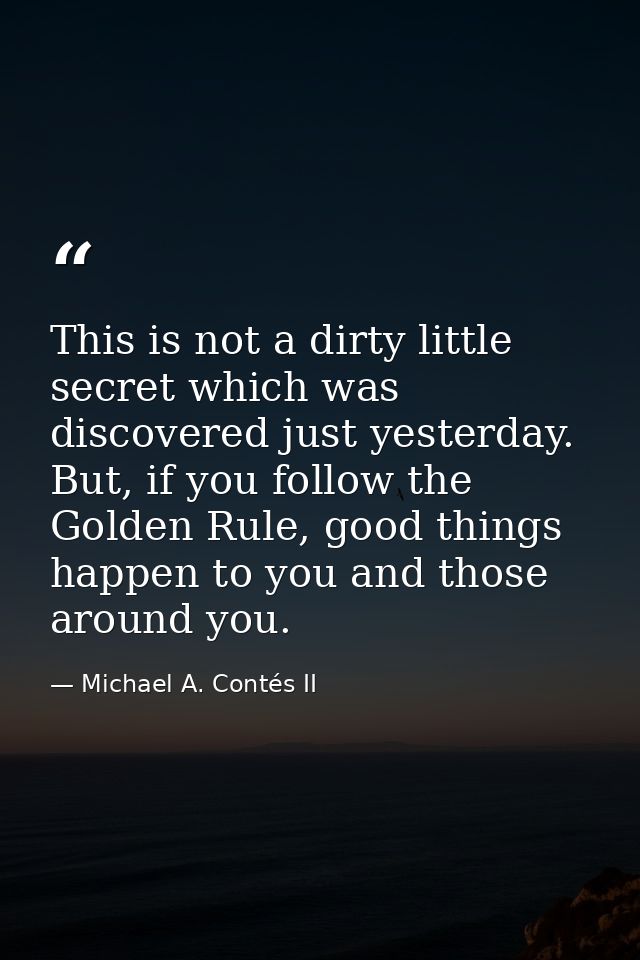 This is not a dirty little secret which was discovered just yesterday. But, if you follow the Golden Rule, good things h — Michael A. Contés II
