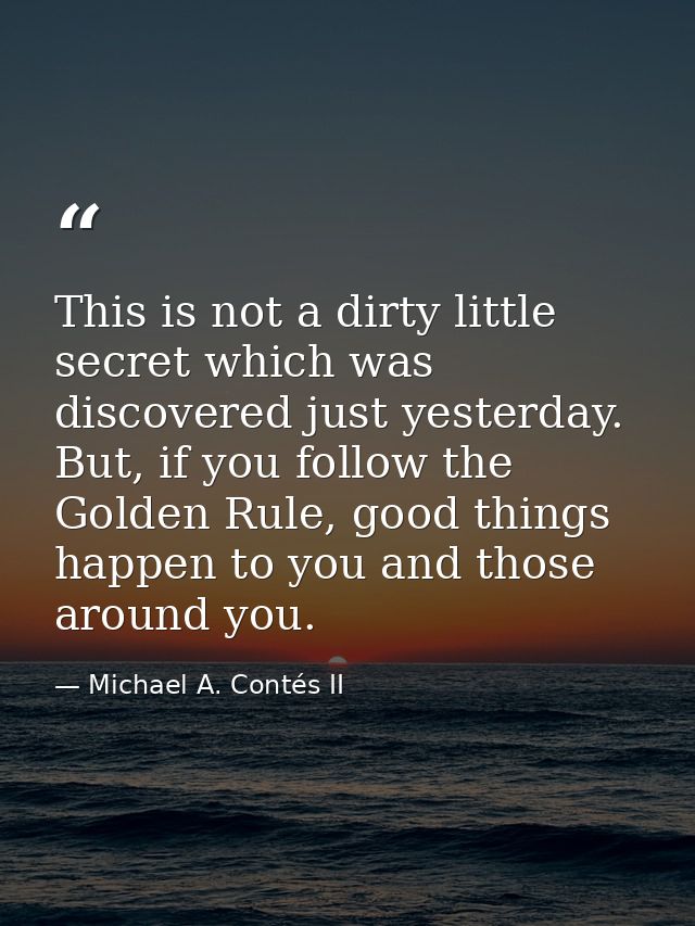 This is not a dirty little secret which was discovered just yesterday. But, if you follow the Golden Rule, good things h — Michael A. Contés II