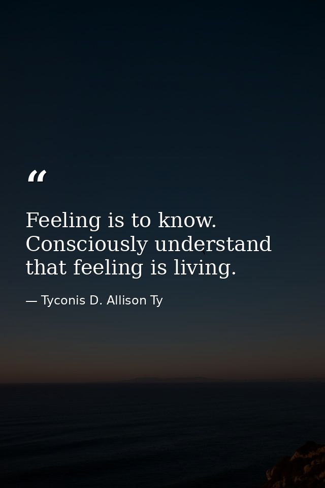 Feeling is to know. Consciously understand that feeling is living. — Tyconis D. Allison Ty