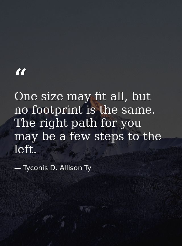One size may fit all, but no footprint is the same. The right path for you may be a few steps to the left. — Tyconis D. Allison Ty