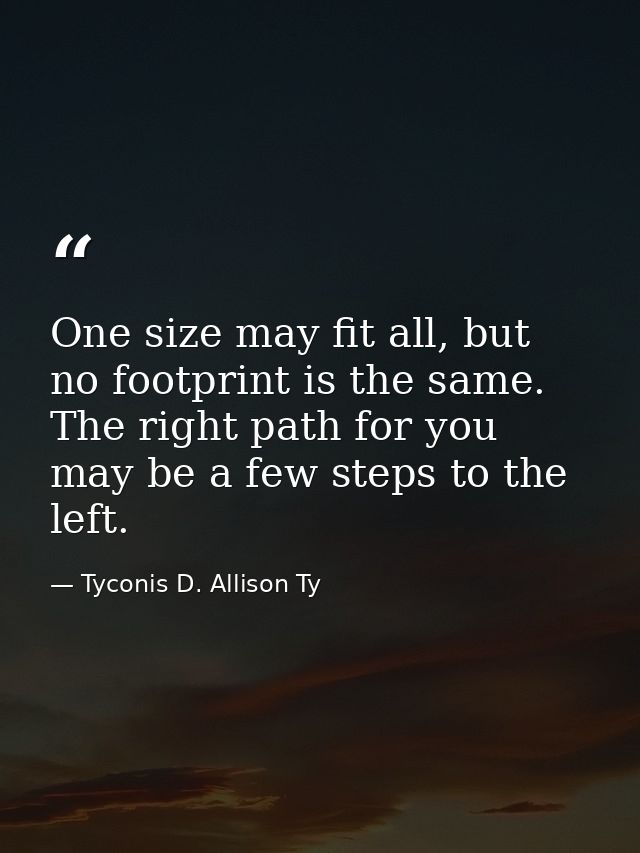One size may fit all, but no footprint is the same. The right path for you may be a few steps to the left. — Tyconis D. Allison Ty