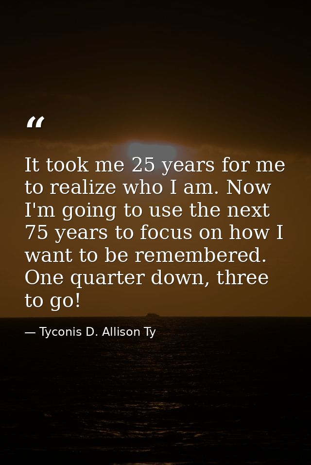 It took me 25 years for me to realize who I am. Now I'm going to use the next 75 years to focus on how I want to be reme — Tyconis D. Allison Ty