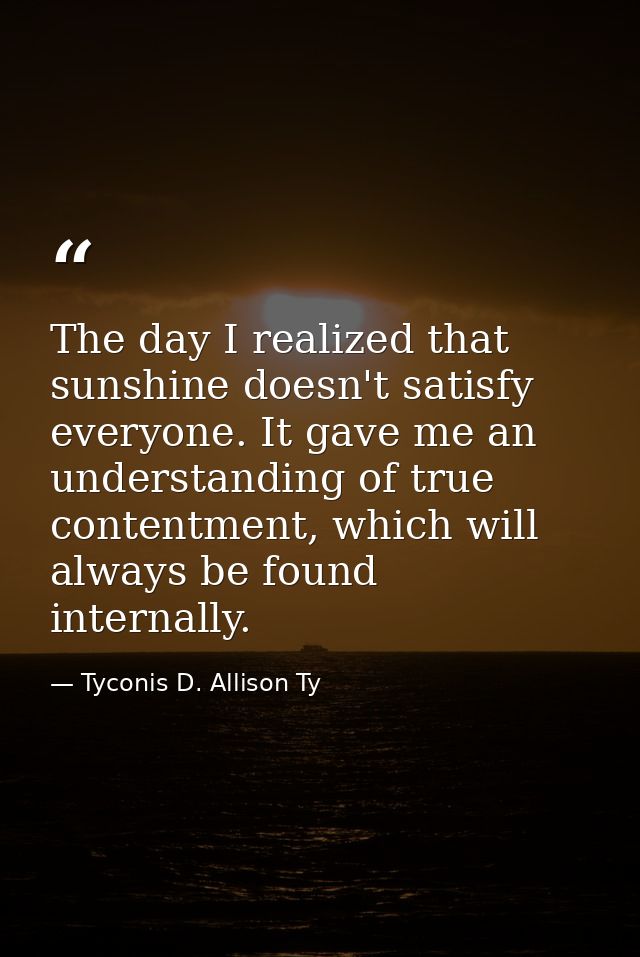 The day I realized that sunshine doesn't satisfy everyone. It gave me an understanding of true contentment, which will a — Tyconis D. Allison Ty