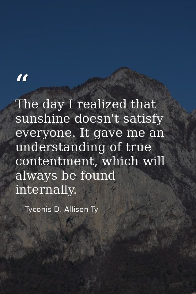The day I realized that sunshine doesn't satisfy everyone. It gave me an understanding of true contentment, which will a — Tyconis D. Allison Ty