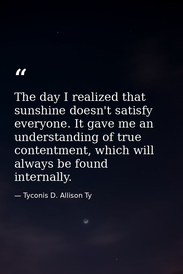 The day I realized that sunshine doesn't satisfy everyone. It gave me an understanding of true contentment, which will a — Tyconis D. Allison Ty