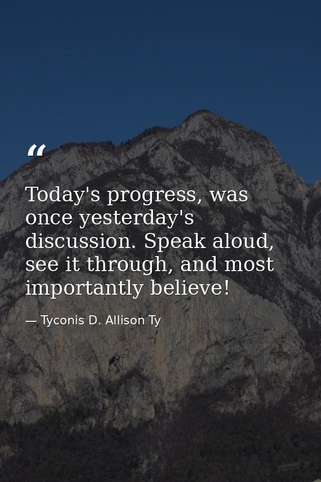 Today's progress, was once yesterday's discussion. Speak aloud, see it through, and most importantly believe! — Tyconis D. Allison Ty