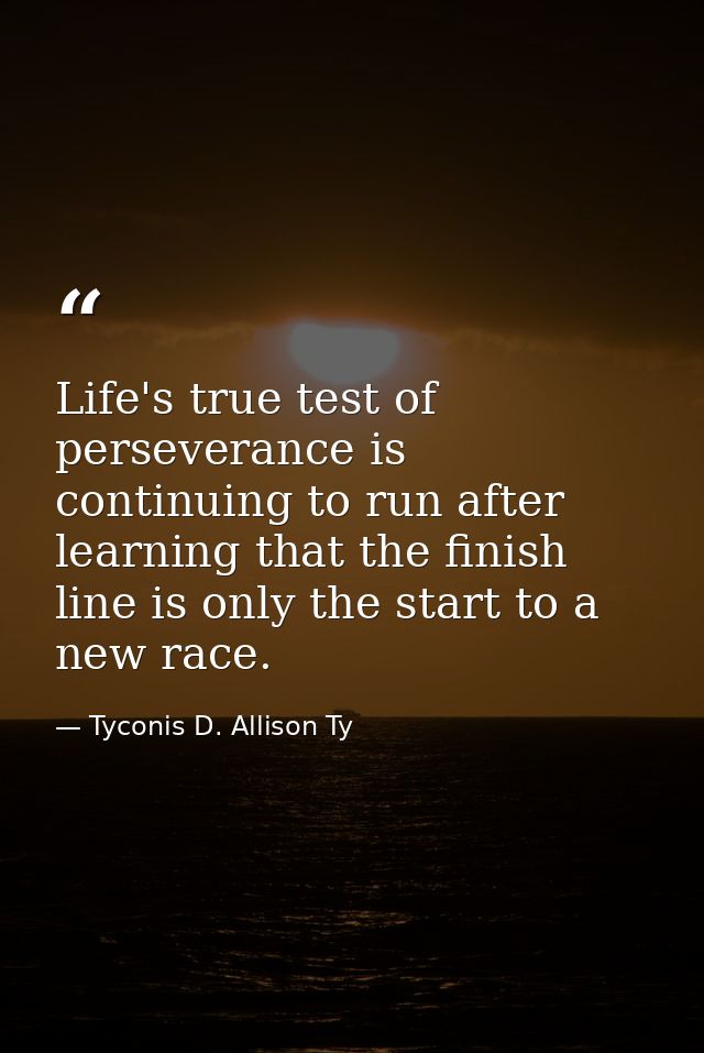 Life's true test of perseverance is continuing to run after learning that the finish line is only the start to a new rac — Tyconis D. Allison Ty
