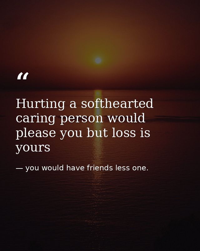 Hurting a softhearted caring person would please you but loss is yours — you would have friends less one.