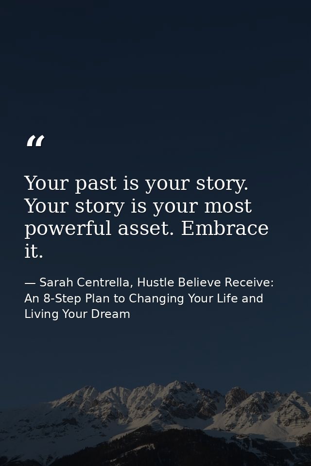 Your past is your story. Your story is your most powerful asset. Embrace it. — Sarah Centrella, Hustle Believe Receive: An 8-Step Plan to Changing Your Life and Living Your Dream