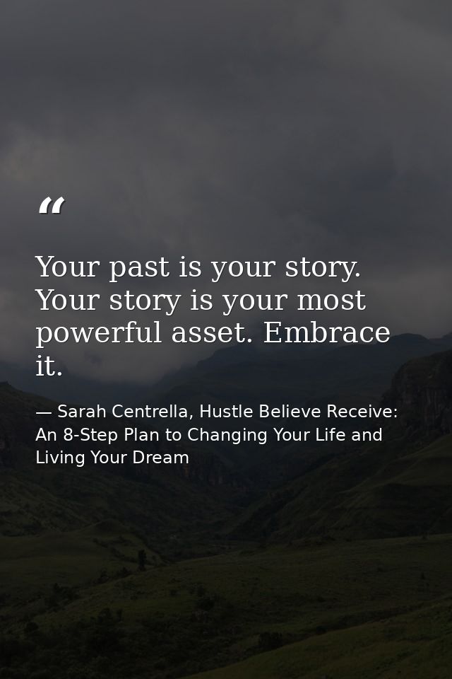 Your past is your story. Your story is your most powerful asset. Embrace it. — Sarah Centrella, Hustle Believe Receive: An 8-Step Plan to Changing Your Life and Living Your Dream