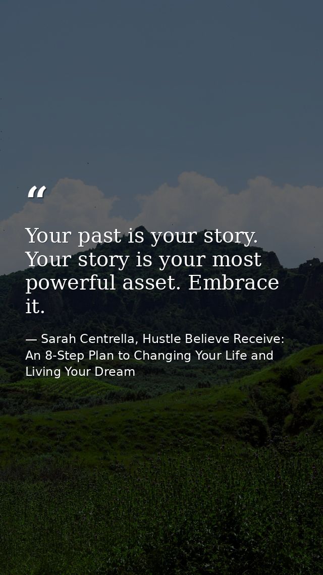 Your past is your story. Your story is your most powerful asset. Embrace it. — Sarah Centrella, Hustle Believe Receive: An 8-Step Plan to Changing Your Life and Living Your Dream