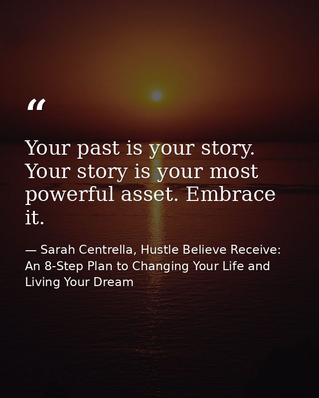 Your past is your story. Your story is your most powerful asset. Embrace it. — Sarah Centrella, Hustle Believe Receive: An 8-Step Plan to Changing Your Life and Living Your Dream
