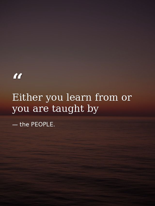 Either you learn from or you are taught by — the PEOPLE.