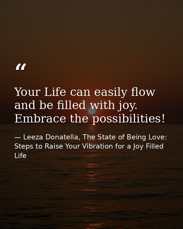 Your Life can easily flow and be filled with joy. Embrace the possibilities! — Leeza Donatella, The State of Being Love: Steps to Raise Your Vibration for a Joy Filled Life