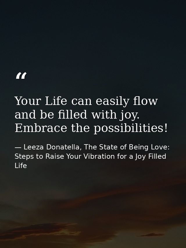 Your Life can easily flow and be filled with joy. Embrace the possibilities! — Leeza Donatella, The State of Being Love: Steps to Raise Your Vibration for a Joy Filled Life