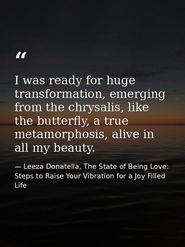 I was ready for huge transformation, emerging from the chrysalis, like the butterfly, a true metamorphosis, alive in all — Leeza Donatella, The State of Being Love: Steps to Raise Your Vibration for a Joy Filled Life