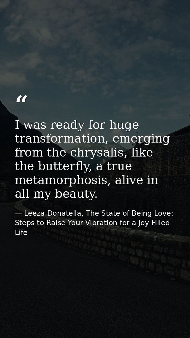 I was ready for huge transformation, emerging from the chrysalis, like the butterfly, a true metamorphosis, alive in all — Leeza Donatella, The State of Being Love: Steps to Raise Your Vibration for a Joy Filled Life