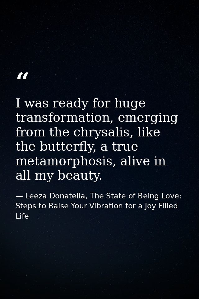 I was ready for huge transformation, emerging from the chrysalis, like the butterfly, a true metamorphosis, alive in all — Leeza Donatella, The State of Being Love: Steps to Raise Your Vibration for a Joy Filled Life
