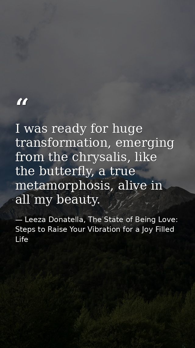 I was ready for huge transformation, emerging from the chrysalis, like the butterfly, a true metamorphosis, alive in all — Leeza Donatella, The State of Being Love: Steps to Raise Your Vibration for a Joy Filled Life