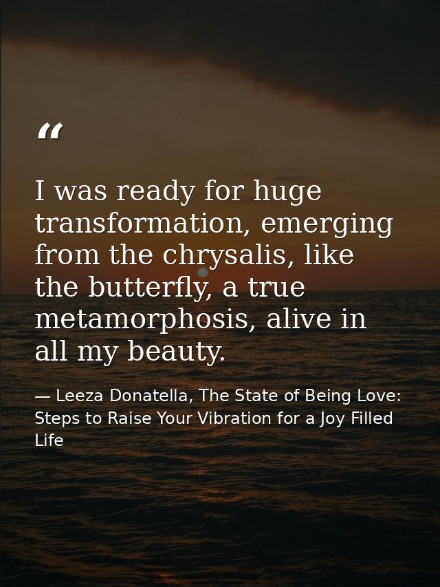 I was ready for huge transformation, emerging from the chrysalis, like the butterfly, a true metamorphosis, alive in all — Leeza Donatella, The State of Being Love: Steps to Raise Your Vibration for a Joy Filled Life