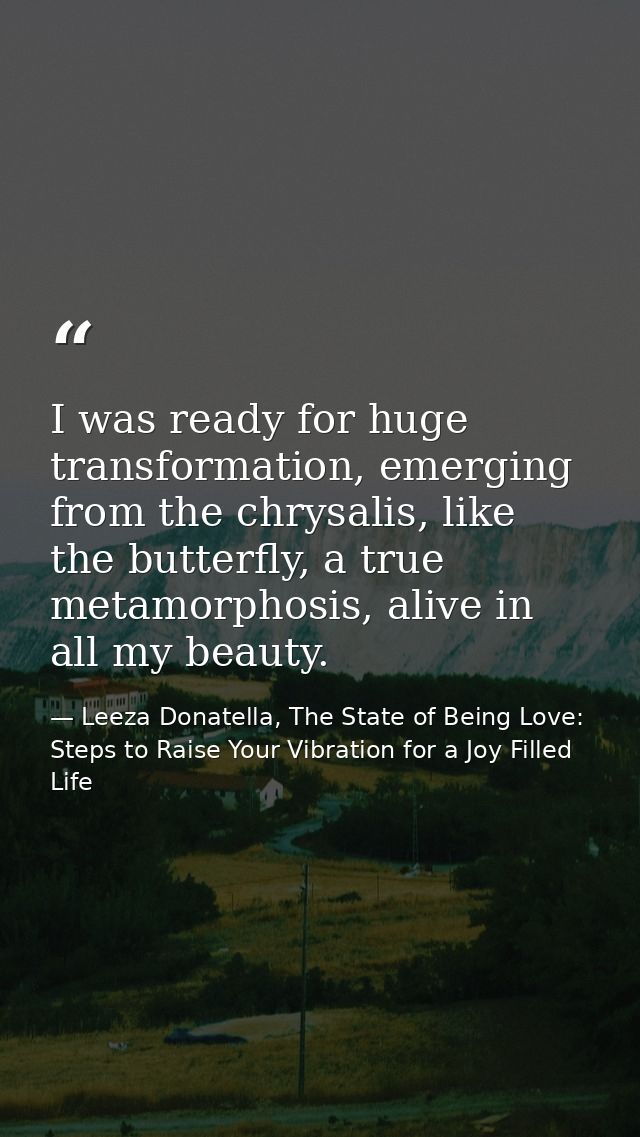 I was ready for huge transformation, emerging from the chrysalis, like the butterfly, a true metamorphosis, alive in all — Leeza Donatella, The State of Being Love: Steps to Raise Your Vibration for a Joy Filled Life