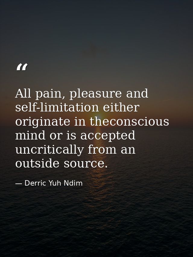 All pain, pleasure and self-limitation either originate in theconscious mind or is accepted uncritically from an outside — Derric Yuh Ndim