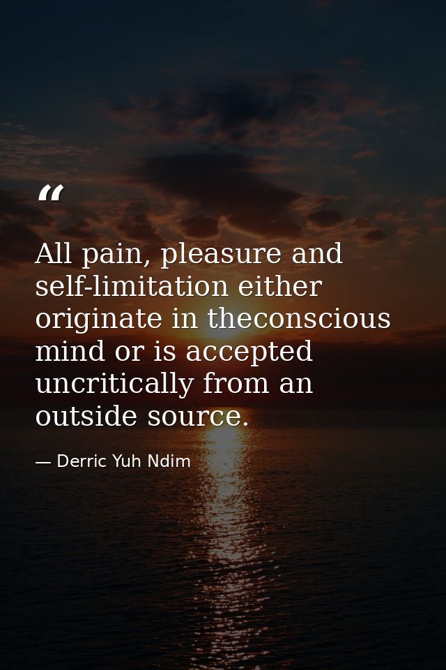 All pain, pleasure and self-limitation either originate in theconscious mind or is accepted uncritically from an outside — Derric Yuh Ndim