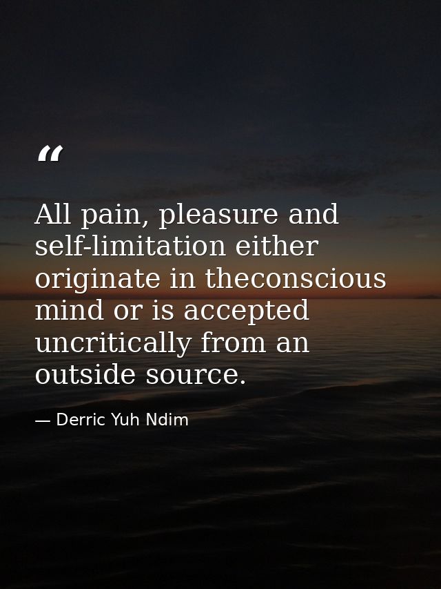All pain, pleasure and self-limitation either originate in theconscious mind or is accepted uncritically from an outside — Derric Yuh Ndim
