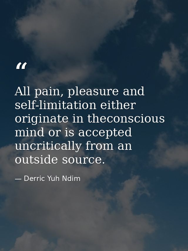 All pain, pleasure and self-limitation either originate in theconscious mind or is accepted uncritically from an outside — Derric Yuh Ndim