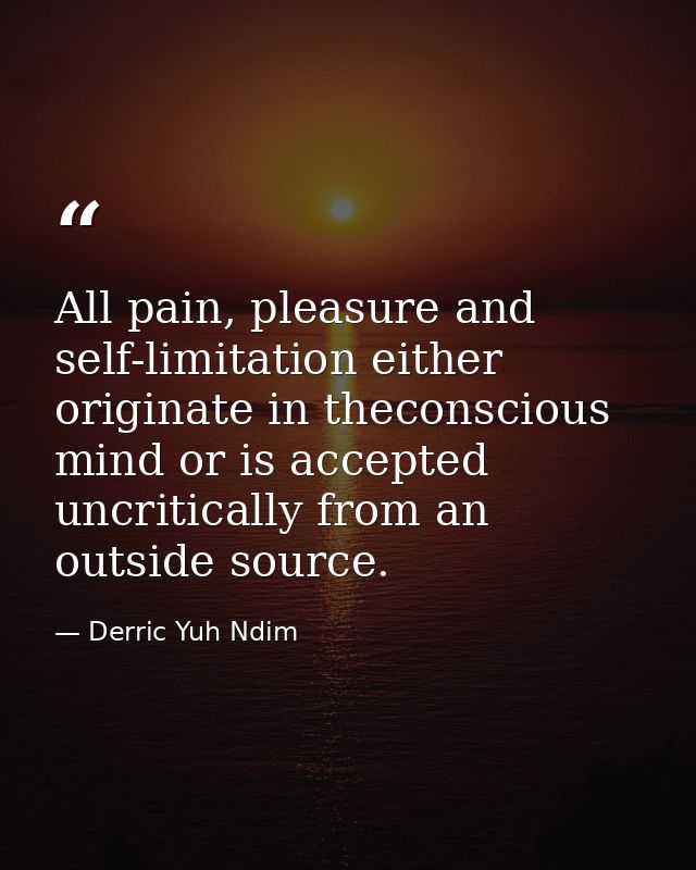 All pain, pleasure and self-limitation either originate in theconscious mind or is accepted uncritically from an outside — Derric Yuh Ndim