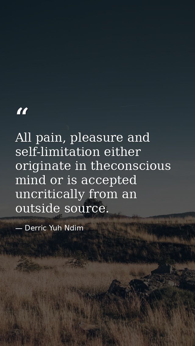 All pain, pleasure and self-limitation either originate in theconscious mind or is accepted uncritically from an outside — Derric Yuh Ndim