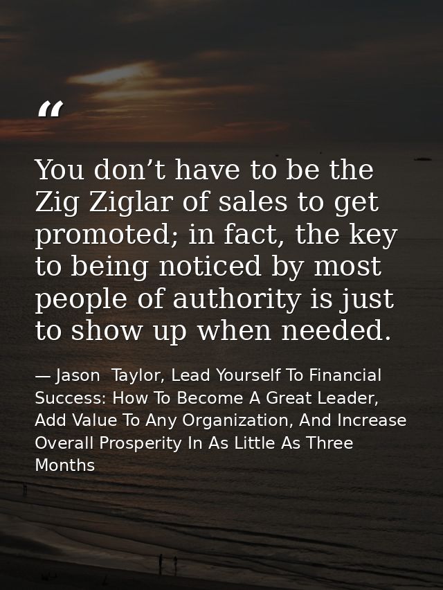 You don’t have to be the Zig Ziglar of sales to get promoted; in fact, the key to being noticed by most people of author — Jason  Taylor, Lead Yourself To Financial Success: How To Become A Great Leader, Add Value To Any Organization, And Increase Overall Prosperity In As Little As Three Months