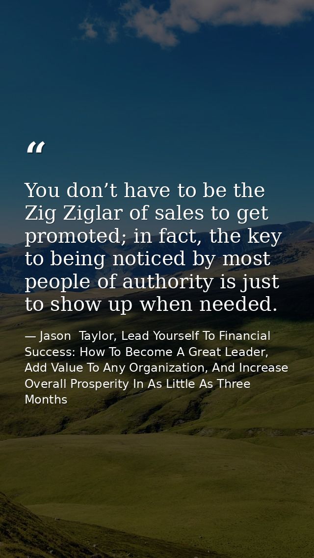 You don’t have to be the Zig Ziglar of sales to get promoted; in fact, the key to being noticed by most people of author — Jason  Taylor, Lead Yourself To Financial Success: How To Become A Great Leader, Add Value To Any Organization, And Increase Overall Prosperity In As Little As Three Months