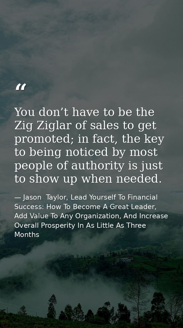 You don’t have to be the Zig Ziglar of sales to get promoted; in fact, the key to being noticed by most people of author — Jason  Taylor, Lead Yourself To Financial Success: How To Become A Great Leader, Add Value To Any Organization, And Increase Overall Prosperity In As Little As Three Months